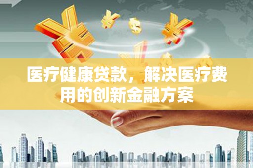 下城医疗健康贷款，解决医疗费用的创新金融方案