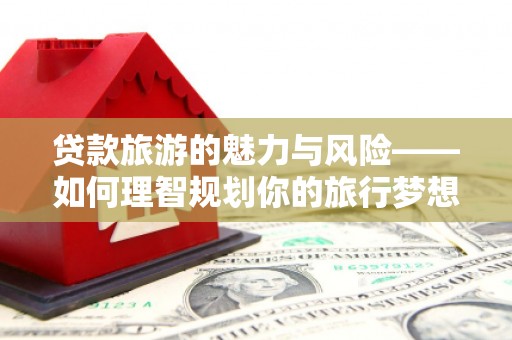 下城贷款旅游的魅力与风险——如何理智规划你的旅行梦想